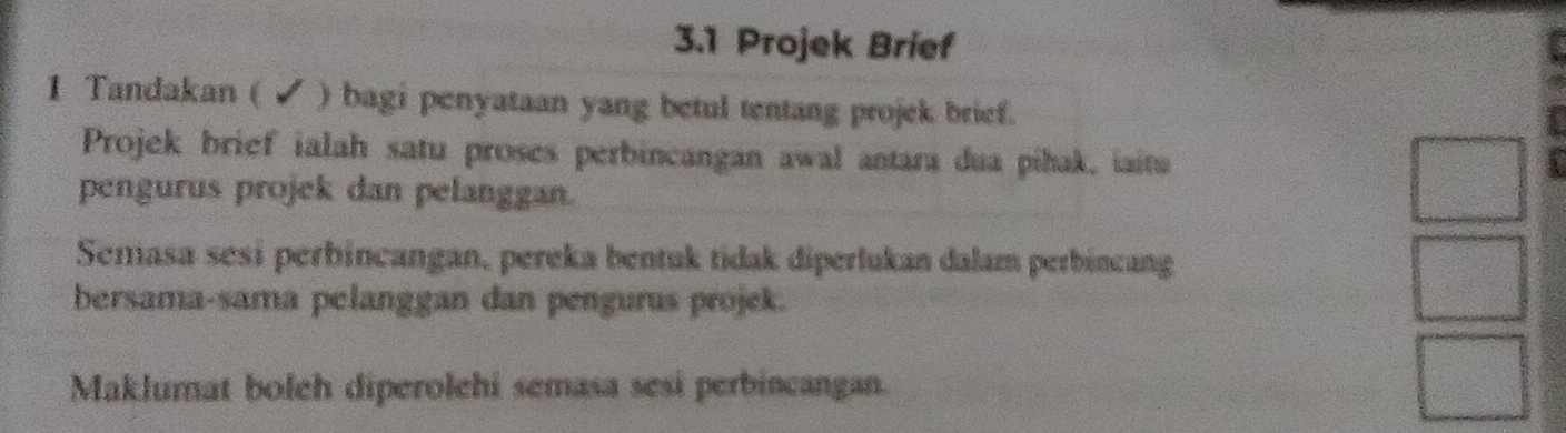 3.1 Projek Brief 
1 Tandakan ( ✔ ) bagi penyataan yang betul tentang projek brief. 
Projek brief ialah satu proses perbincangan awal antara dua píhak, iaitu 
pengurus projek dan pelanggan.
x_1+x_n 1/2^(n-1) = □ /□  
Semasa sésí perbincangan, pereka bentuk tidak diperlukan dalam perbincang 
bersama-sama pelanggan dan pengurus projek. 
Maklumat boleh diperolehi semasa sesi perbincangan.