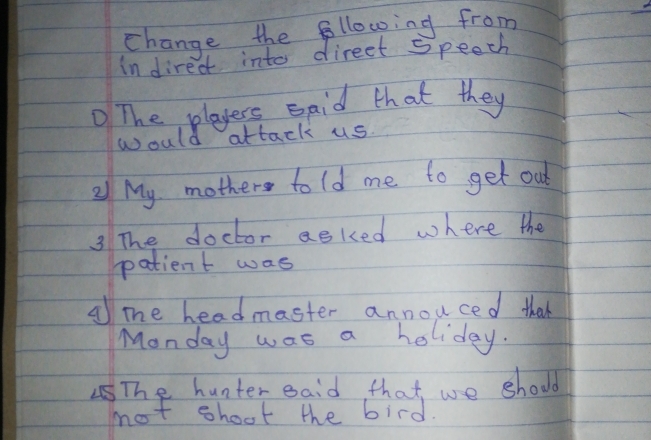 change the fllowing from 
In direct into direet speech 
The players said that they 
would attack us. 
21 My mother told me to get out 
3 The doctor asked where the 
patient was 
A mhe headmaster annouced thak 
Monday was a holiday. 
The hunter eaid, that we should 
not shoot the bird.