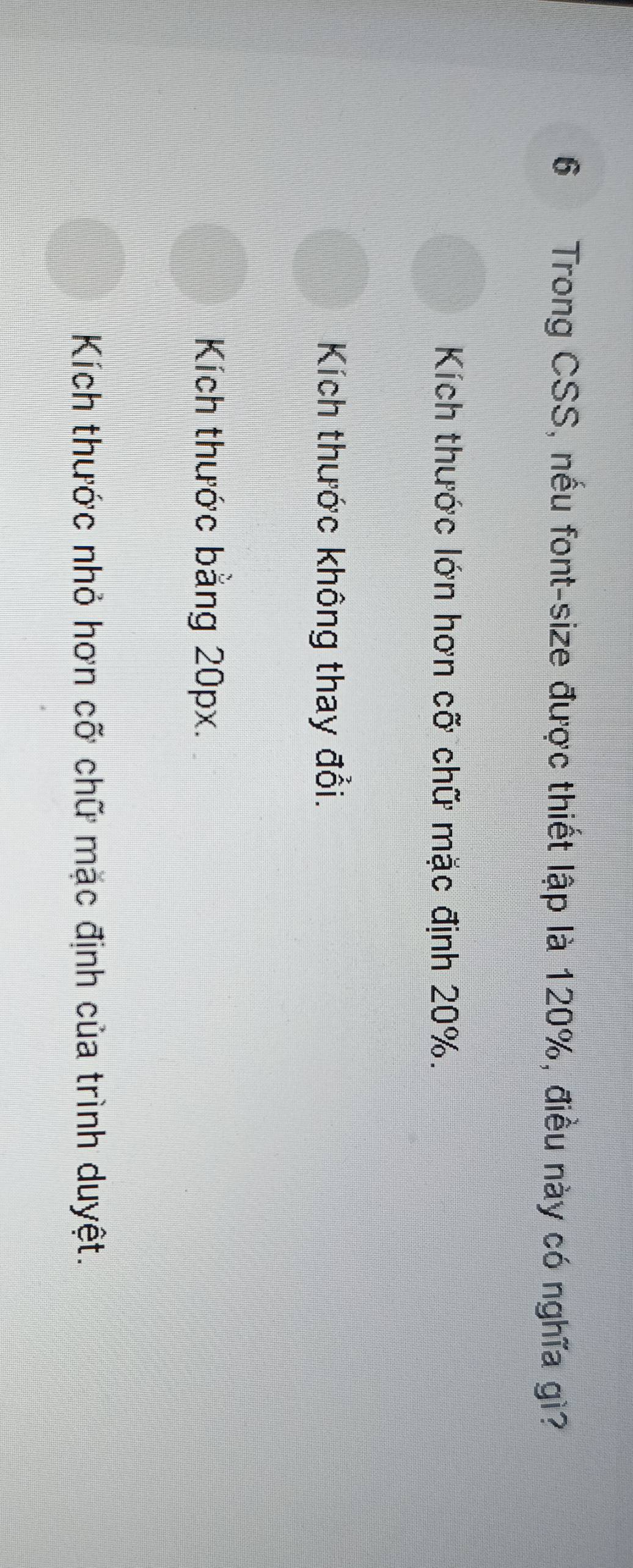 Trong CSS, nếu font-size được thiết lập là 120%, điều này có nghĩa gì?
Kích thước lớn hơn cỡ chữ mặc định 20%.
Kích thước không thay đổi.
Kích thước bằng 20px.
Kích thước nhỏ hơn cỡ chữ mặc định của trình duyệt.