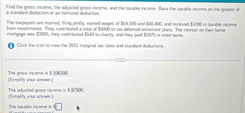 Find the gross income, the adjusted gross income, and the taxable income. Base the taxable income on the greater of 
a standard deduction or an itemized deduction. 
The taxpayers are married, filing jointly, earned wages of $54,500 and $48,400, and received $3200 in taxable income 
from investments. They contributed a total of $8800 to tax-deferred retirement plans. The interest on their home 
mortgage was $3905, they contributed $540 to charity, and they paid $2975 in state taxes. 
Click the icon to view the 2021 marginal tax rates and standard deductions. 
The gross income is $ 106100. 
(Simplify your answer.) 
The adjusted gross income is $ 97300. 
(Simplify your answer.) 
The taxable income is $□