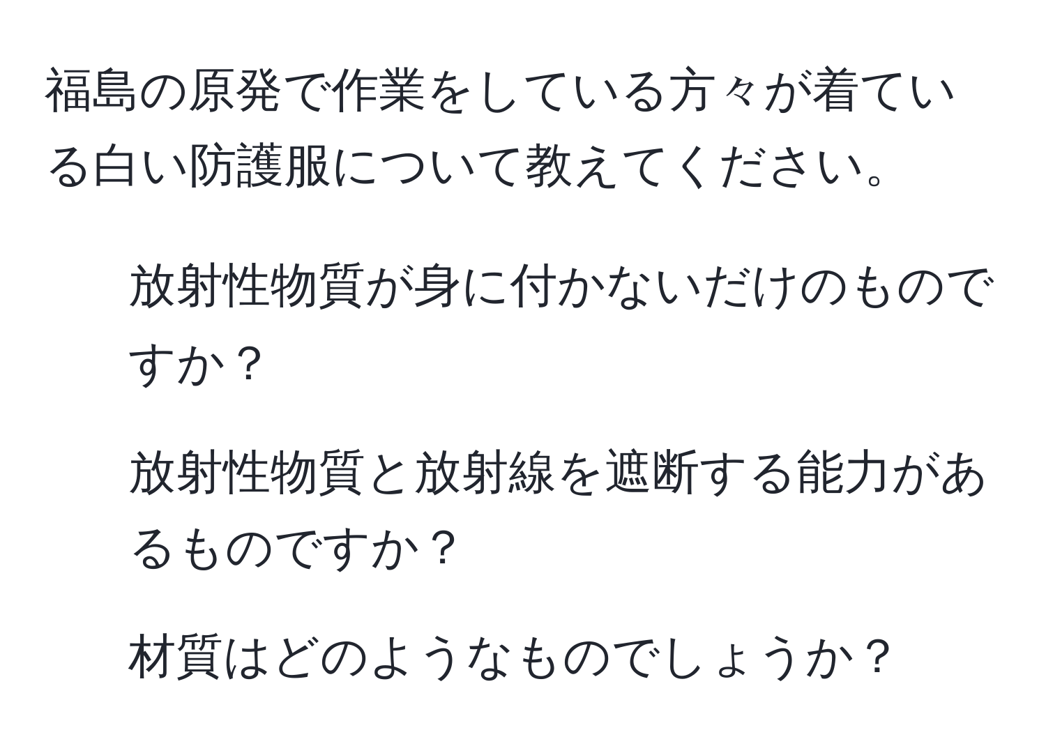 福島の原発で作業をしている方々が着ている白い防護服について教えてください。  
1. 放射性物質が身に付かないだけのものですか？  
2. 放射性物質と放射線を遮断する能力があるものですか？  
3. 材質はどのようなものでしょうか？