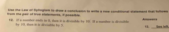 Use the Law of Syllogism to draw a conclusion to write a new conditional statement that follows 
from the pair of true statements, if possible. 
12. If a number ends in (, then it is divisible by 10. If a number is divisible Answers 
by 10, then it is divisible by 5. 12. See left