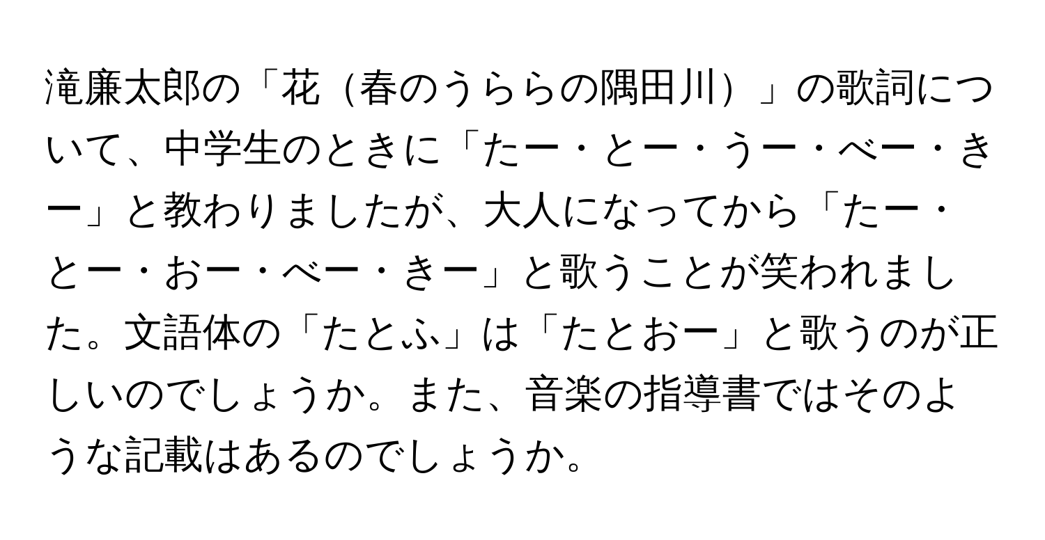 滝廉太郎の「花春のうららの隅田川」の歌詞について、中学生のときに「たー・とー・うー・べー・きー」と教わりましたが、大人になってから「たー・とー・おー・べー・きー」と歌うことが笑われました。文語体の「たとふ」は「たとおー」と歌うのが正しいのでしょうか。また、音楽の指導書ではそのような記載はあるのでしょうか。