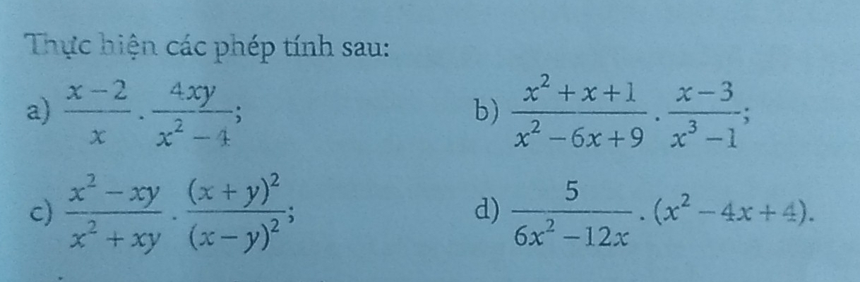 Thực hiện các phép tính sau: 
a)  (x-2)/x ·  4xy/x^2-4 ;  (x^2+x+1)/x^2-6x+9 ·  (x-3)/x^3-1 ; 
b) 
c)  (x^2-xy)/x^2+xy · frac (x+y)^2(x-y)^2;  5/6x^2-12x .(x^2-4x+4). 
d)