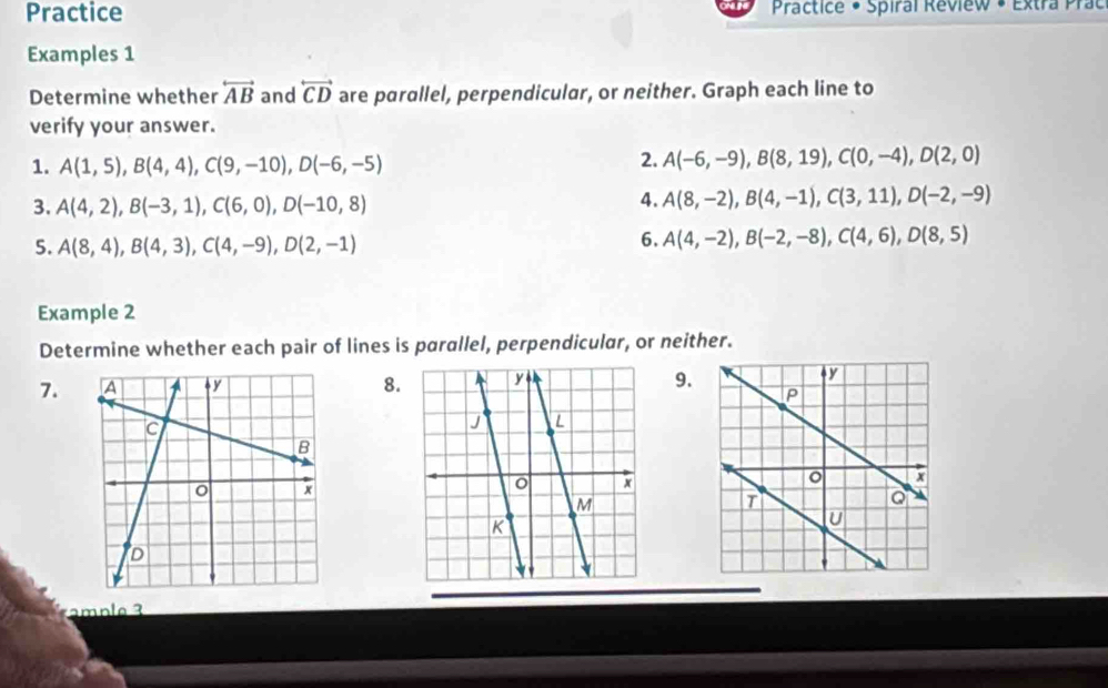 Practice Practice • Spiral Review • Extra Prac 
Examples 1 
Determine whether overleftrightarrow AB and overleftrightarrow CD are parallel, perpendicular, or neither. Graph each line to 
verify your answer. 
1. A(1,5), B(4,4), C(9,-10), D(-6,-5)
2. A(-6,-9), B(8,19), C(0,-4), D(2,0)
3. A(4,2), B(-3,1), C(6,0), D(-10,8)
4. A(8,-2), B(4,-1), C(3,11), D(-2,-9)
5. A(8,4), B(4,3), C(4,-9), D(2,-1)
6. A(4,-2), B(-2,-8), C(4,6), D(8,5)
Example 2 
Determine whether each pair of lines is parallel, perpendicular, or neither. 
7.8. 9. 
m p e