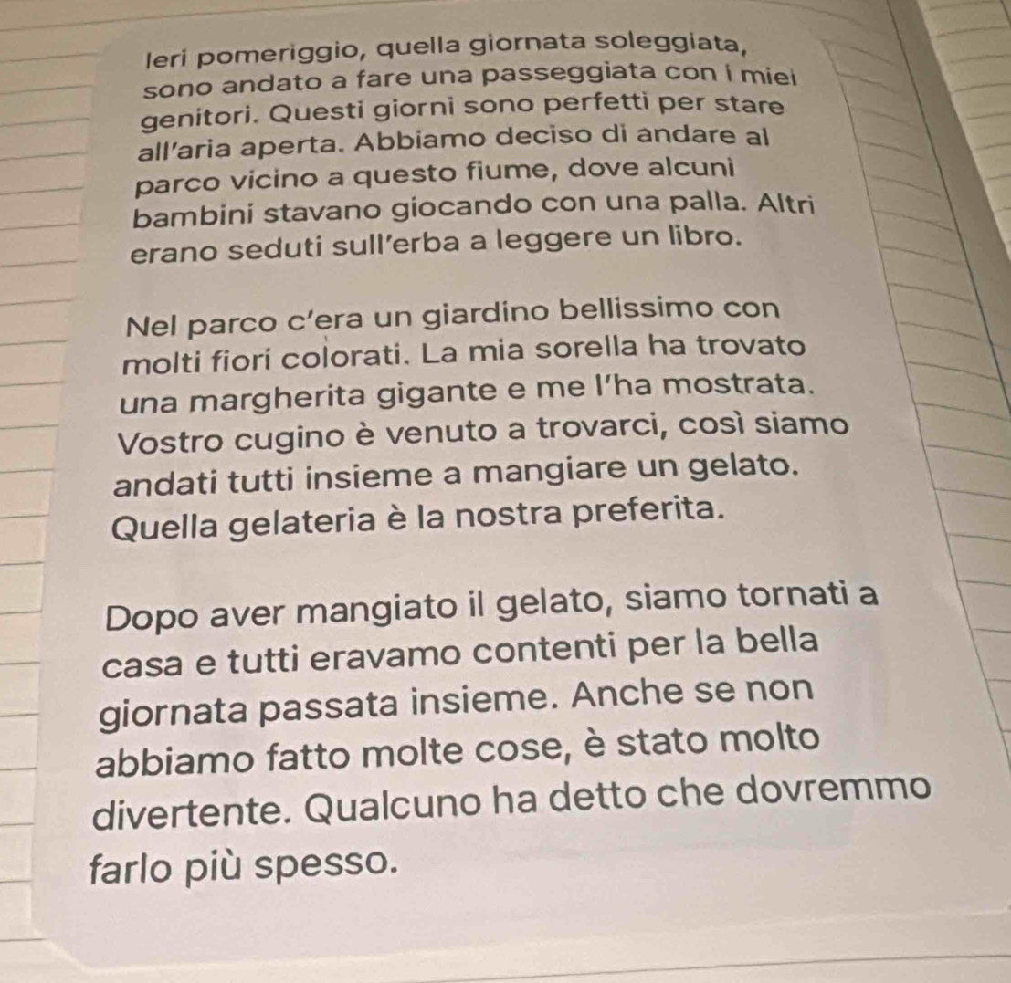 leri pomeriggio, quella giornata soleggiata, 
sono andato a fare una passeggiata con í miei 
genitori. Questi giorni sono perfetti per stare 
all'aria aperta. Abbiamo deciso di andare al 
parco vicino a questo fiume, dove alcuni 
bambini stavano giocando con una palla. Altri 
erano seduti sull’erba a leggere un libro. 
Nel parco c’era un giardino bellissimo con 
molti fiori colorati. La mia sorella ha trovato 
una margherita gigante e me I’ha mostrata. 
Vostro cugino è venuto a trovarci, così siamo 
andati tutti insieme a mangiare un gelato. 
Quella gelateria è la nostra preferita. 
Dopo aver mangiato il gelato, siamo tornati a 
casa e tutti eravamo contenti per la bella 
giornata passata insieme. Anche se non 
abbiamo fatto molte cose, è stato molto 
divertente. Qualcuno ha detto che dovremmo 
farlo più spesso.