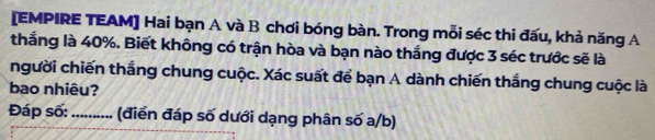 [EMPIRE TEAM] Hai bạn A và B chơi bóng bàn. Trong mỗi séc thi đấu, khả năng A 
thắng là 40%. Biết không có trận hòa và bạn nào thắng được 3 séc trước sẽ là 
người chiến thắng chung cuộc. Xác suất để bạn A dành chiến thắng chung cuộc là 
bao nhiêu? 
Đáp số: _(điển đáp số dưới dạng phân số a/b)