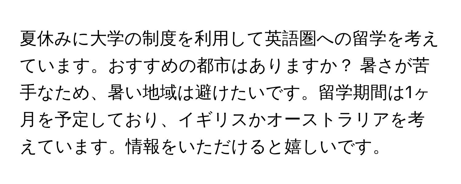 夏休みに大学の制度を利用して英語圏への留学を考えています。おすすめの都市はありますか？ 暑さが苦手なため、暑い地域は避けたいです。留学期間は1ヶ月を予定しており、イギリスかオーストラリアを考えています。情報をいただけると嬉しいです。