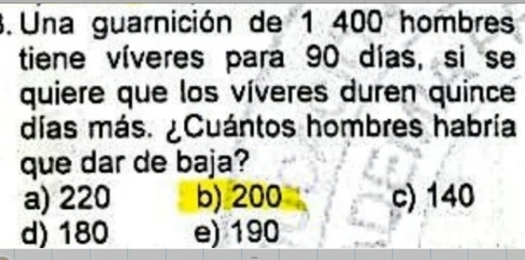 Una guarnición de 1 400 hombres
tiene víveres para 90 días, si se
quiere que los víveres duren quince
días más. ¿Cuántos hombres habría
que dar de baja?
a) 220 b) 200 c) 140
d) 180 e) 190