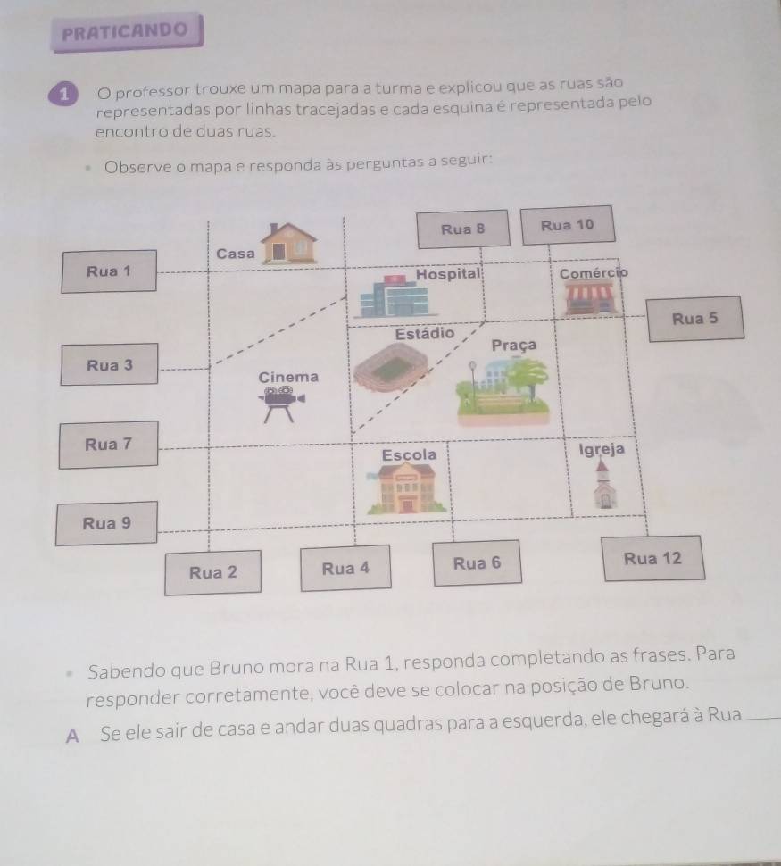 PRATICANDO 
1 O professor trouxe um mapa para a turma e explicou que as ruas são 
representadas por linhas tracejadas e cada esquina é representada pelo 
encontro de duas ruas. 
Observe o mapa e responda às perguntas a seguir: 
Sabendo que Bruno mora na Rua 1, responda completando as frases. Para 
responder corretamente, você deve se colocar na posição de Bruno. 
A Se ele sair de casa e andar duas quadras para a esquerda, ele chegará à Rua_