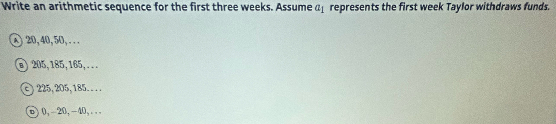 Write an arithmetic sequence for the first three weeks. Assume a_1 represents the first week Taylor withdraws funds.
20, 40, 50, . . . 
⑧) 205, 185, 165, . . .
225, 205, 185. .. . 
υ0, -20, -40,...