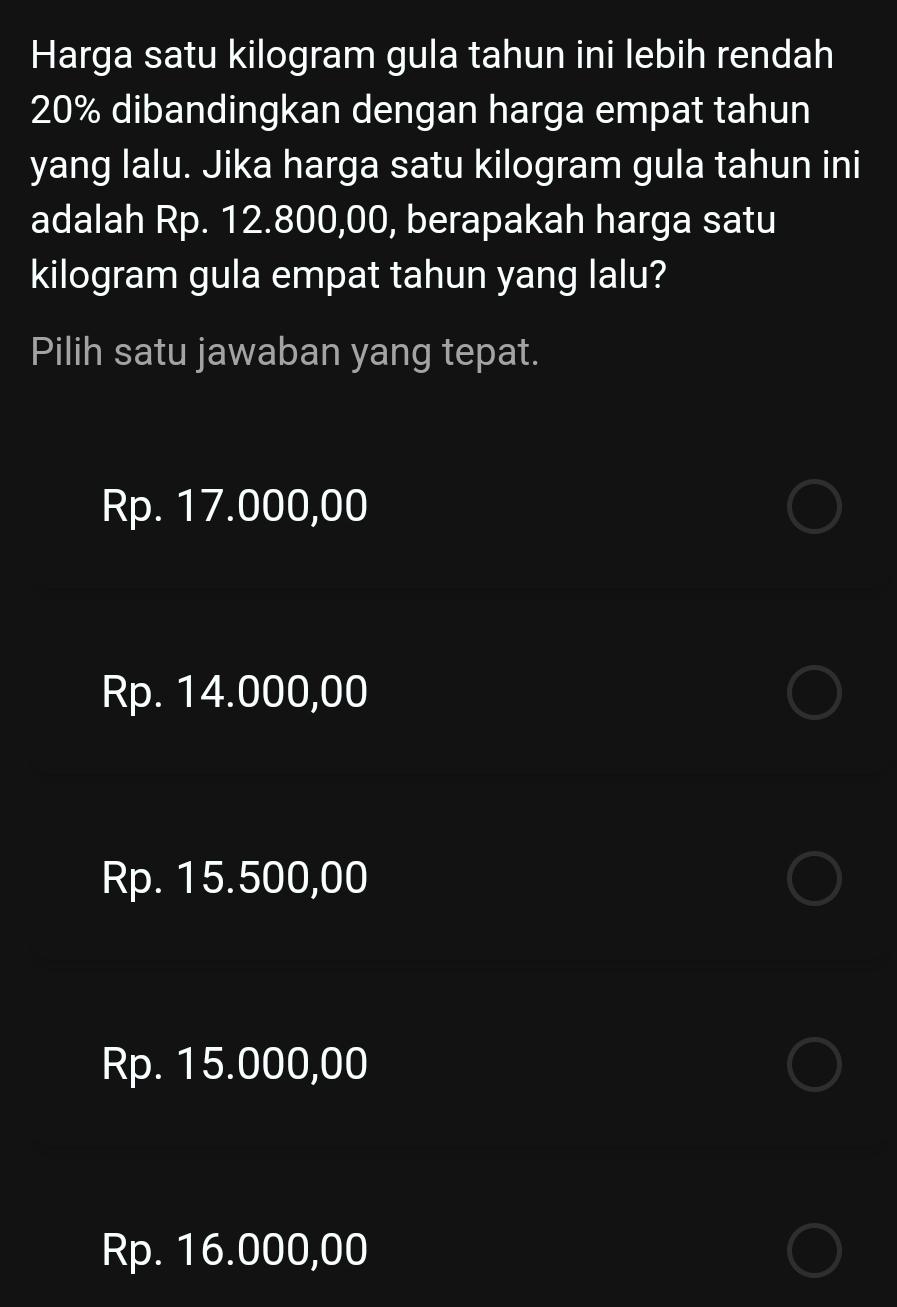 Harga satu kilogram gula tahun ini lebih rendah
20% dibandingkan dengan harga empat tahun
yang lalu. Jika harga satu kilogram gula tahun ini
adalah Rp. 12.800,00, berapakah harga satu
kilogram gula empat tahun yang lalu?
Pilih satu jawaban yang tepat.
Rp. 17.000,00
Rp. 14.000,00
Rp. 15.500,00
Rp. 15.000,00
Rp. 16.000,00