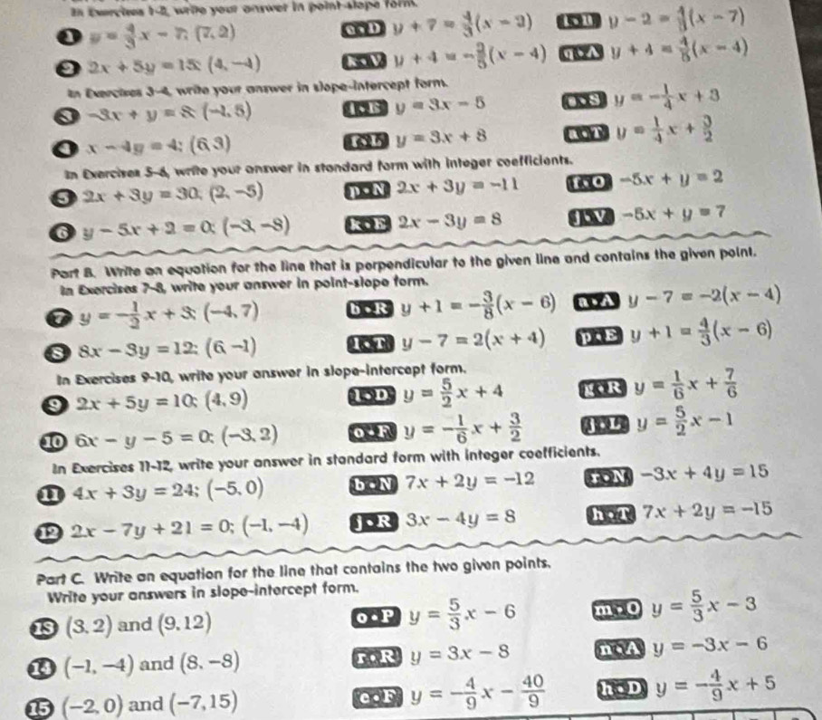 In Exercises 1-2, wrie your answer in point-slope form.
o y= 4/3 x-7,(7,2)
0  D y+7= 4/3 (x-2) 1 1 y-2= 4/3 (x-7)
0 2x+5y=15:(4,-4) K1V y+4=- 2/5 (x-4) q A y+4= 4/5 (x-4)
In Exercises 3-4, write your answer in slope-intercept form.
0 -3x+y=8(-1.5) 1 y=3x-5 os y=- 1/4 x+3
o x-4y=4;(6,3)
625 y=3x+8 a0t y= 1/4 x+ 3/2 
In Exercises 5-6, write your answer in standard form with integer coefficients.
2x+3y=30,(2,-5) n  N 2x+3y=-11 to -5x+y=2
6 y-5x+2=0(-3,-8) k•h 2x-3y=8 4 -5x+y=7
Part B. Write an equation for the line that is perpendicular to the given line and contains the given point.
In Exercises 7-8, write your answer in point-slope form.
y=- 1/2 x+3(-4,7) b • R y+1=- 3/8 (x-6) a.A y-7=-2(x-4)
8 8x-3y=12:(6-1) C y-7=2(x+4) p.E y+1= 4/3 (x-6)
In Exercises 9-10, write your answer in slope-intercept form.
9 2x+5y=10:(4,9)
15D y= 5/2 x+4 gr y= 1/6 x+ 7/6 
10 6x-y-5=0:(-3,2) 0 - F y=- 1/6 x+ 3/2  4 y= 5/2 x-1
In Exercises 11-12, write your answer in standard form with integer coefficients.
n 4x+3y=24;(-5,0) b • N 7x+2y=-12 -3x+4y=15
12 2x-7y+21=0;(-1,-4) j.R 3x-4y=8 h,T 7x+2y=-15
Part C. Write an equation for the line that contains the two given points.
Write your answers in slope-intercept form.
13 (3,2) and (9,12) o.P y= 5/3 x-6 m , 0 y= 5/3 x-3
⑬ (-1,-4) and (8,-8) r,R y=3x-8 n A y=-3x-6
15 (-2,0) and (-7,15) c.F y=- 4/9 x- 40/9  h.D y=- 4/9 x+5