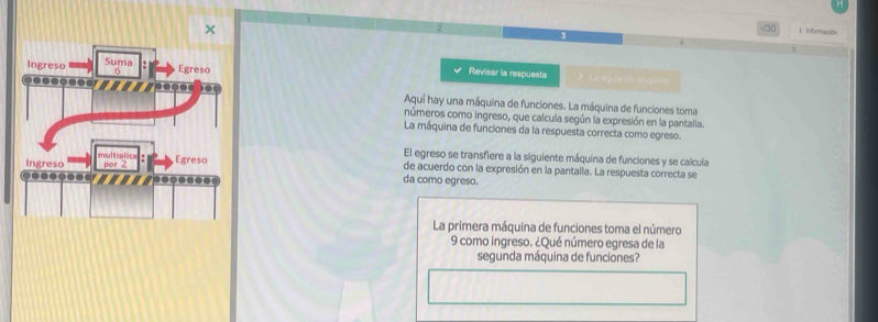 × /30 i Intoreación 
Revisar la respuesta 》 e bg: E s tãs brugama 
Aquí hay una máquina de funciones. La máquina de funciones toma 
números como ingreso, que calcula según la expresión en la pantalla. 
La máquina de funciones da la respuesta correcta como egreso. 
El egreso se transfiere a la siguiente máquina de funciones y se calcula 
de acuerdo con la expresión en la pantalla. La respuesta correcta se 
da como egreso. 
La primera máquina de funciones toma el número 
9 como ingreso. ¿Qué número egresa de la 
segunda máquina de funciones?