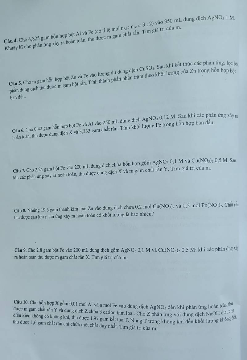 Cho 4,825 gam hỗn hợp bột Al và Fe (có tỉ lệ mol na n_AI:n_Fe=3:2) vào 350 mL dung dịch AgNO_31M.
Khuẩy kĩ cho phản ứng xảy ra hoàn toàn, thu được m gam chất rắn. Tìm giá trị của m.
Câu 5. Cho m gam hỗn hợp bột Zn và Fe vào lượng dư dung dịch CuSO₄. Sau khi kết thúc các phản ứng, lọc bộ
phần dung dịch thu được m gam bột rắn. Tính thành phần phần trăm theo khối lượng của Zn trong hỗn hợp bột
ban đầu.
Câu 6. Cho 0,42 gam hỗn hợp bột Fe và Al vào 250 mL dung dịch Ag NO_30,12 2 M. Sau khi các phản ứng xảy ra
hoàn toàn, thu được dung dịch X và 3,333 gam chất rắn. Tính khối lượng Fe trong hỗn hợp ban đầu.
Câu 7. Cho 2,24 gam bột Fe vào 200 mL dung dịch chứa hỗn hợp gồm AgNO_30,1M và Cu(NO_3)_20,5M Sau
khi các phản ứng xảy ra hoàn toàn, thu được dung dịch X và m gam chất rắn Y. Tìm giá trị của m.
Câu 8. Nhúng 19,5 gam thanh kim loại Zn vào dung dịch chứa 0,2 mol Cu(NO_3) 2 và 0,2 mol Pb(NO_3) 2. Chất rắn
thu được sau khi phản ứng xảy ra hoàn toàn có khối lượng là bao nhiêu?
Câu 9. Cho 2,8 gam bột Fe vào 200 mL dung dịch gồm AgNO_30,1M và Cu(NO_3) 2 0,5 M; khi các phản ứng xảy
ra hoàn toàn thu được m gam chất rắn X. Tìm giá trị của m.
Câu 10. Cho hỗn hợp X gồm 0,01 mol Al và a mol Fe vào dung dịch AgNO_3 đến khi phản ứng hoàn toàn, thu
được m gam chất rắn Y và dung dịch Z chứa 3 cation kim loại. Cho Z phản ứng với dung dịch NaOH dư trong
diều kiện không có không khí, thu được 1,97 gam kết tủa T. Nung T trong không khí đến khối lượng không đổi,
thu được 1,6 gam chất rấn chỉ chứa một chất duy nhất. Tìm giá trị của m.