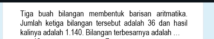 Tiga buah bilangan membentuk barisan aritmatika. 
Jumlah ketiga bilangan tersebut adalah 36 dan hasil 
kalinya adalah 1.140. Bilangan terbesarnya adalah ...