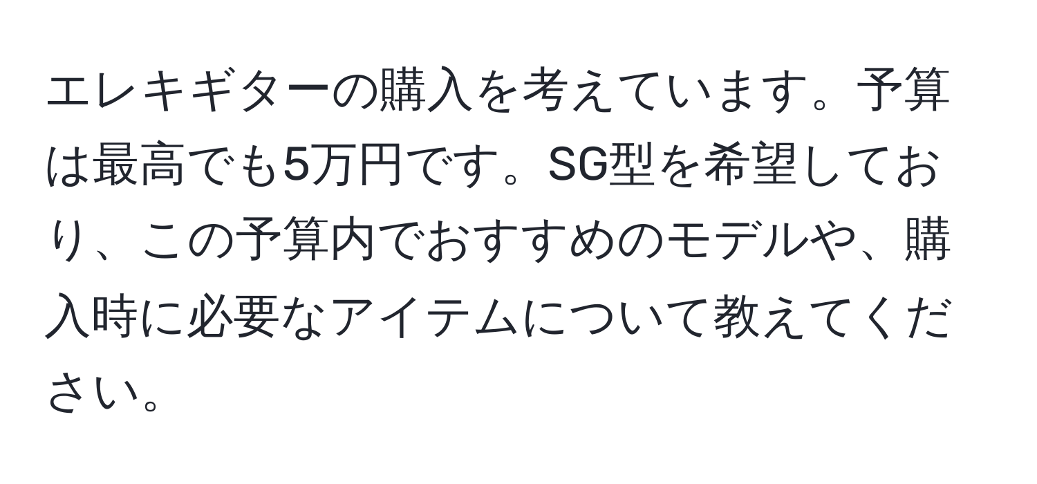 エレキギターの購入を考えています。予算は最高でも5万円です。SG型を希望しており、この予算内でおすすめのモデルや、購入時に必要なアイテムについて教えてください。