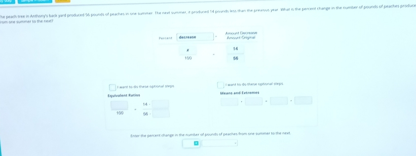 he peach tree in Anthony's back yard produced 56 pounds of peaches in one summer. The next summer, it produced 14 pounds less than the previous year. What is the percent change in the number of pounds of peaches produce
rom one summer to the next?
I want to do these optional steps I want to do these optional steps.
Equivalent Ratios Means and Extremes
 □ /100 ·  14· □ /56· □   □ · □ · □ · □
Enter the percent change in the number of pounds of peaches from one summer to the next.
。 □°