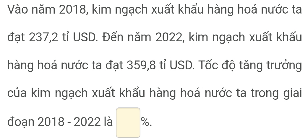 Vào năm 2018, kim ngạch xuất khẩu hàng hoá nước ta 
đạt 237, 2 tỉ USD. Đến năm 2022, kim ngạch xuất khẩu 
hàng hoá nước ta đạt 359, 8 tỉ USD. Tốc độ tăng trưởng 
của kim ngạch xuất khẩu hàng hoá nước ta trong giai 
đoạn 2018 - 2022 là □ % .