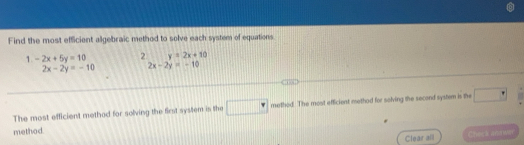 Find the most efficient algebraic method to solve each system of equations. 
1. -2x+5y=10 2 y=2x+10
2x-2y=-10 2x-2y=-10
The most efficient method for solving the first system is the □° methed. The most efficient method for solving the second system is the □°
method 
Clear all Ches a and Wet