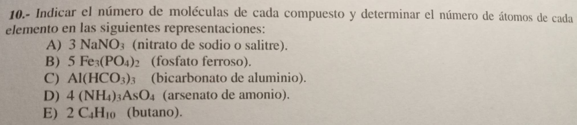 10.- Indicar el número de moléculas de cada compuesto y determinar el número de átomos de cada 
elemento en las siguientes representaciones: 
A) 3NaNO_3 (nitrato de sodio o salitre). 
B) 5Fe_3(PO_4)_2 (fosfato ferroso). 
C) Al(HCO_3)_3 (bicarbonato de aluminio). 
D) 4(NH_4)_3AsO_4 (arsenato de amonio). 
E) 2C_4H_10 (butano).