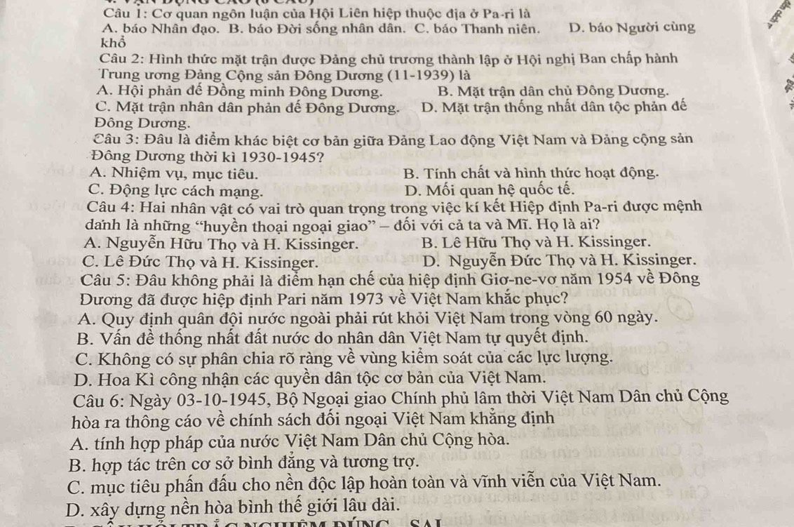 Cơ quan ngôn luận của Hội Liên hiệp thuộc địa ở Pa-ri là
A. báo Nhân đạo. B. báo Đời sống nhân dân. C. báo Thanh niên. D. báo Người cùng
khổ
Câu 2: Hình thức mặt trận được Đảng chủ trương thành lập ở Hội nghị Ban chấp hành
Trung ương Đảng Cộng sản Đông Dương (11-1939) là
A. Hội phản đế Đồng minh Đông Dương. B. Mặt trận dân chủ Đông Dương.
C. Mặt trận nhân dân phản đế Đông Dương. D. Mặt trận thống nhất dân tộc phản đế
Đông Dương.
Câu 3: Đâu là điểm khác biệt cơ bản giữa Đảng Lao động Việt Nam và Đảng cộng sản
*Đông Dương thời kì 1930-1945
A. Nhiệm vụ, mục tiêu. B. Tính chất và hình thức hoạt động.
C. Động lực cách mạng. D. Mối quan hệ quốc tế.
Câu 4: Hai nhân vật có vai trò quan trọng trong việc kí kết Hiệp định Pa-ri được mệnh
danh là những “huyền thoại ngoại giao” — đối với cả ta và Mĩ. Họ là ai?
A. Nguyễn Hữu Thọ và H. Kissinger. B. Lê Hữu Thọ và H. Kissinger.
C. Lê Đức Thọ và H. Kissinger. D. Nguyễn Đức Thọ và H. Kissinger.
Câu 5: Đâu không phải là điểm hạn chế của hiệp định Giơ-ne-vơ năm 1954 về Đông
Đương đã được hiệp định Pari năm 1973 về Việt Nam khắc phục?
A. Quy định quân đội nước ngoài phải rút khỏi Việt Nam trong vòng 60 ngày.
B. Vấn đề thống nhất đất nước do nhân dân Việt Nam tự quyết định.
C. Không có sự phân chia rõ ràng về vùng kiểm soát của các lực lượng.
D. Hoa Kì công nhận các quyền dân tộc cơ bản của Việt Nam.
Câu 6: Ngày 03-10-1945, Bộ Ngoại giao Chính phủ lâm thời Việt Nam Dân chủ Cộng
hòa ra thông cáo về chính sách đối ngoại Việt Nam khẳng định
A. tính hợp pháp của nước Việt Nam Dân chủ Cộng hòa.
B. hợp tác trên cơ sở bình đẳng và tương trợ.
C. mục tiêu phấn đấu cho nền độc lập hoàn toàn và vĩnh viễn của Việt Nam.
D. xây dựng nền hòa bình thế giới lâu dài.