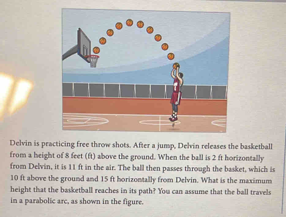 Delvin is practicing free throw shots. After a jump, Delvin releases the basketball 
from a height of 8 feet (ft) above the ground. When the ball is 2 ft horizontally 
from Delvin, it is 11 ft in the air. The ball then passes through the basket, which is
10 ft above the ground and 15 ft horizontally from Delvin. What is the maximum 
height that the basketball reaches in its path? You can assume that the ball travels 
in a parabolic arc, as shown in the figure.