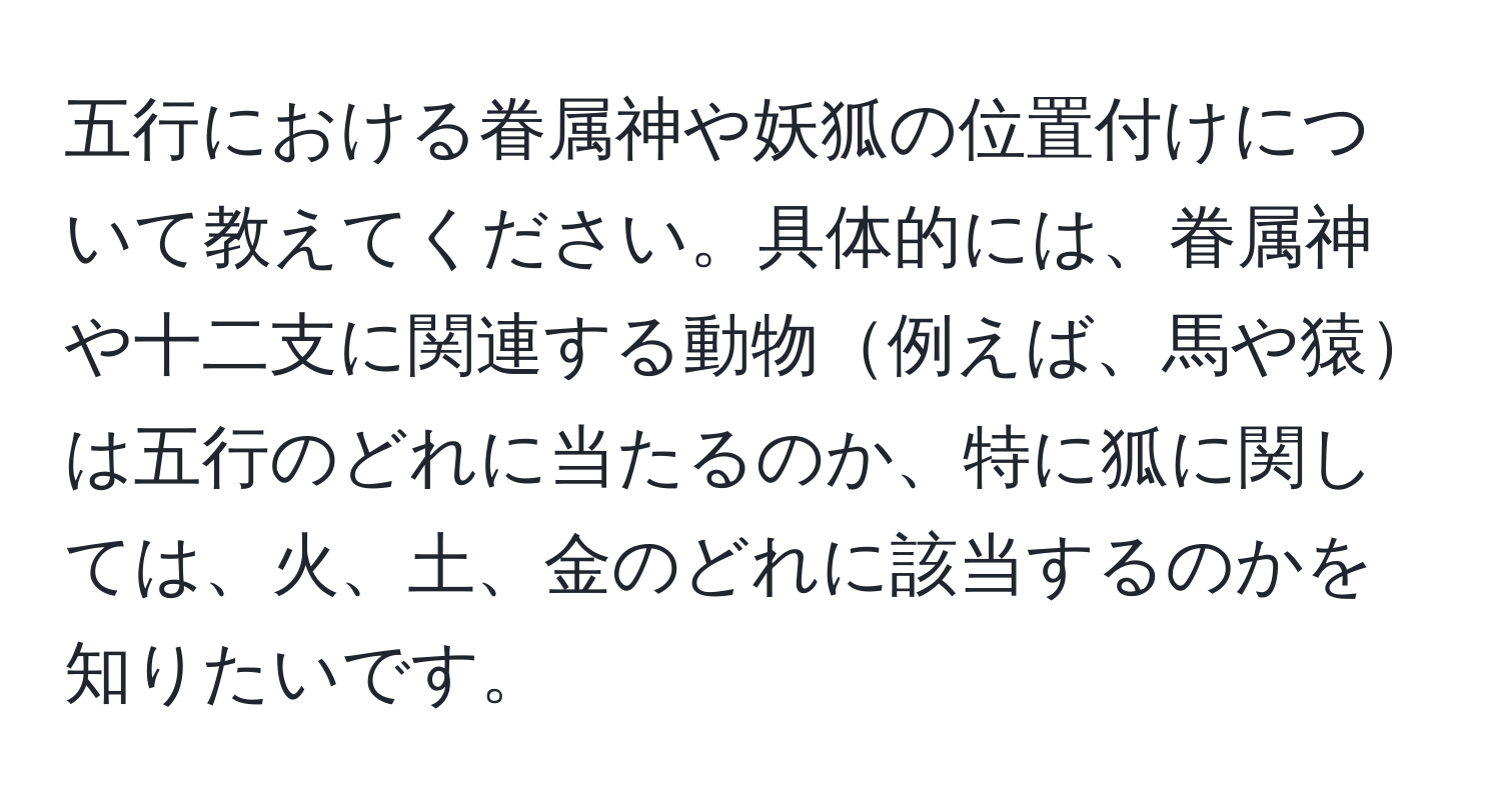 五行における眷属神や妖狐の位置付けについて教えてください。具体的には、眷属神や十二支に関連する動物例えば、馬や猿は五行のどれに当たるのか、特に狐に関しては、火、土、金のどれに該当するのかを知りたいです。