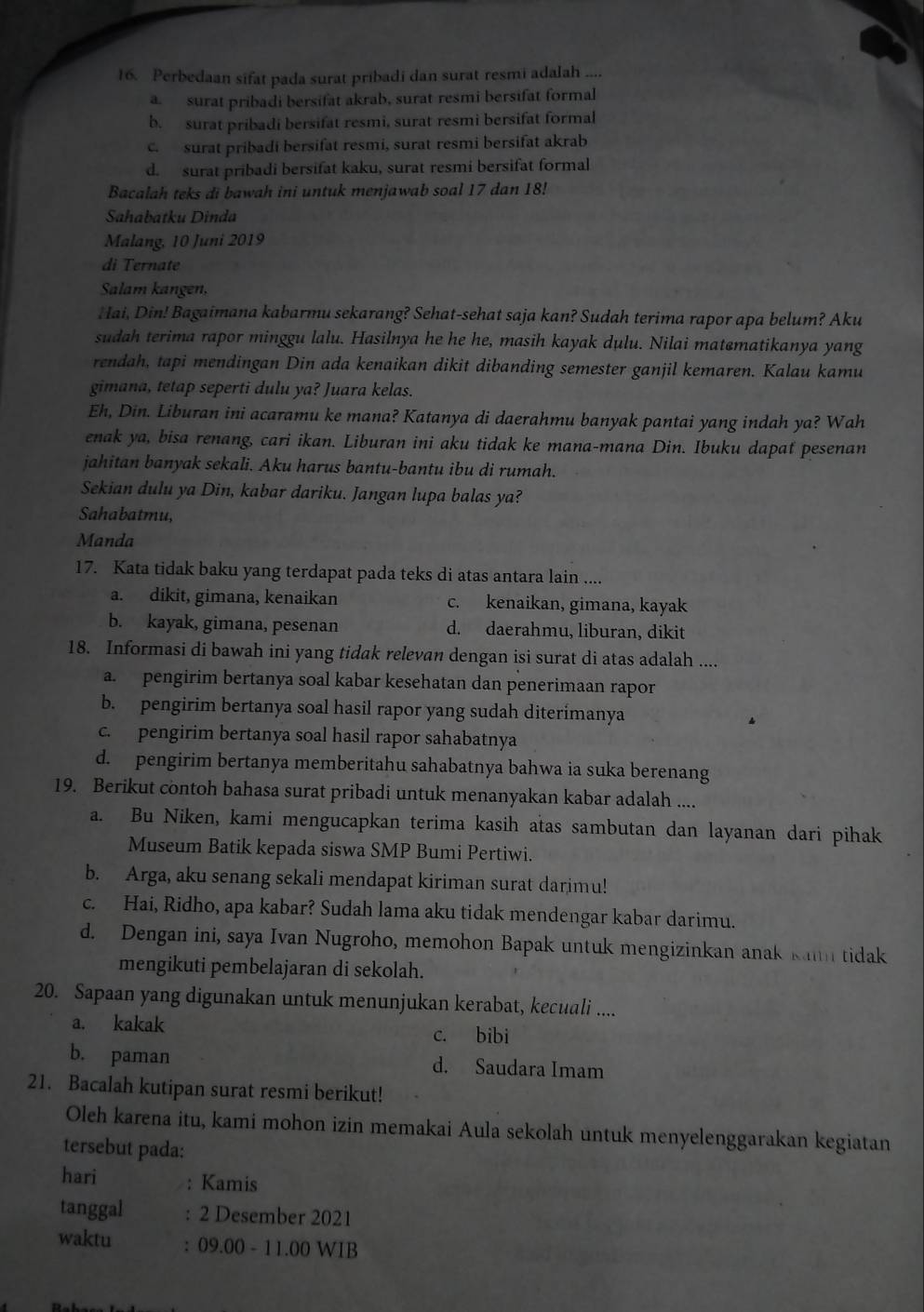 Perbedaan sifat pada surat pribadi dan surat resmi adalah ..
asurat pribadi bersifat akrab, surat resmi bersifat formal
b. surat pribadi bersifat resmi, surat resmi bersifat formal
c surat pribadi bersifat resmi, surat resmi bersifat akrab
d. surat pribadi bersifat kaku, surat resmi bersifat formal
Bacalah teks di bawah ini untuk menjawab soal 17 dan 18!
Sahabatku Dinda
Malang, 10 Juni 2019
di Ternate
Salam kangen,
Hai, Din! Bagaimana kabarmu sekarang? Sehat-sehat saja kan? Sudah terima rapor apa belum? Aku
sudah terima rapor minggu lalu. Hasilnya he he he, masih kayak dulu. Nilai matematikanya yang
rendah, tapi mendingan Din ada kenaikan dikit dibanding semester ganjil kemaren. Kalau kamu
gimana, tetap seperti dulu ya? Juara kelas.
Eh, Din. Liburan ini acaramu ke mana? Katanya di daerahmu banyak pantai yang indah ya? Wah
enak ya, bisa renang, cari ikan. Liburan ini aku tidak ke mana-mana Din. Ibuku dapat pesenan
jahitan banyak sekali. Aku harus bantu-bantu ibu di rumah.
Sekian dulu ya Din, kabar dariku. Jangan lupa balas ya?
Sahabatmu,
Manda
17. Kata tidak baku yang terdapat pada teks di atas antara lain ....
a. dikit, gimana, kenaikan c. kenaikan, gimana, kayak
b. kayak, gimana, pesenan d. daerahmu, liburan, dikit
18. Informasi di bawah ini yang tidak relevan dengan isi surat di atas adalah ....
a. pengirim bertanya soal kabar kesehatan dan penerimaan rapor
b. pengirim bertanya soal hasil rapor yang sudah diterimanya
c. pengirim bertanya soal hasil rapor sahabatnya
d. pengirim bertanya memberitahu sahabatnya bahwa ia suka berenang
19. Berikut contoh bahasa surat pribadi untuk menanyakan kabar adalah ....
a. Bu Niken, kami mengucapkan terima kasih atas sambutan dan layanan dari pihak
Museum Batik kepada siswa SMP Bumi Pertiwi.
b. Arga, aku senang sekali mendapat kiriman surat darimu!
c. Hai, Ridho, apa kabar? Sudah lama aku tidak mendengar kabar darimu.
d. Dengan ini, saya Ivan Nugroho, memohon Bapak untuk mengizinkan anak kann tidak
mengikuti pembelajaran di sekolah.
20. Sapaan yang digunakan untuk menunjukan kerabat, kecuali ....
a. kakak c. bibi
b. paman d. Saudara Imam
21. Bacalah kutipan surat resmi berikut!
Oleh karena itu, kami mohon izin memakai Aula sekolah untuk menyelenggarakan kegiatan
tersebut pada:
hari : Kamis
tanggal : 2 Desember 2021
waktu : 09.00 - 11.00 WIB