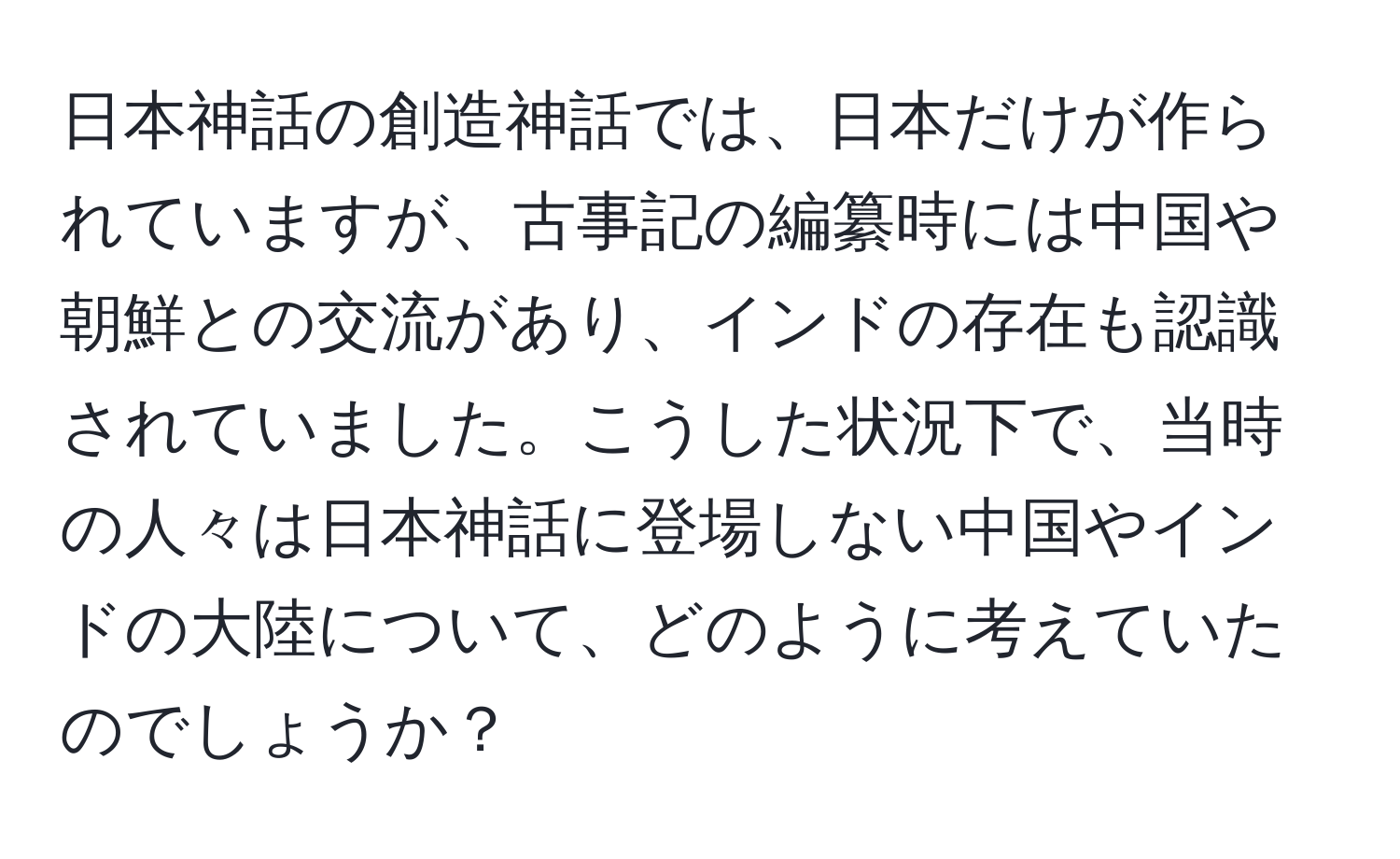 日本神話の創造神話では、日本だけが作られていますが、古事記の編纂時には中国や朝鮮との交流があり、インドの存在も認識されていました。こうした状況下で、当時の人々は日本神話に登場しない中国やインドの大陸について、どのように考えていたのでしょうか？