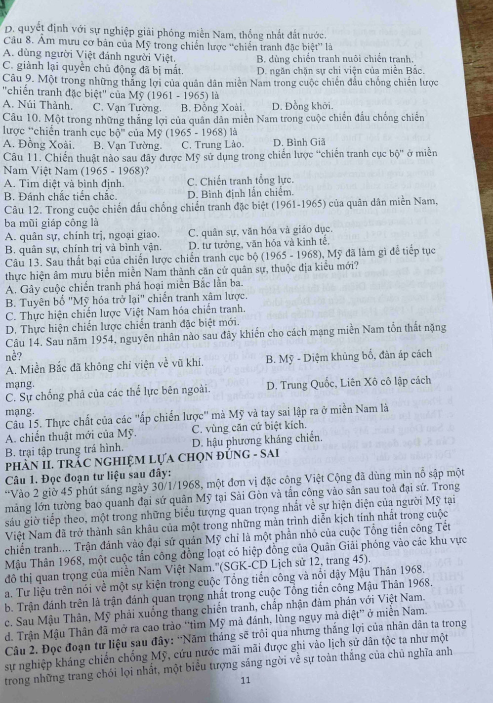 D. quyết định với sự nghiệp giải phóng miền Nam, thống nhất đất nước.
Câu 8. Âm mưu cơ bản của Mỹ trong chiến lược “chiến tranh đặc biệt” là
A. dùng người Việt đánh người Việt. B. dùng chiến tranh nuôi chiến tranh.
C. giành lại quyền chủ động đã bị mất.
D. ngăn chặn sự chi viện của miền Bắc.
Câu 9. Một trong những thắng lợi của quân dân miền Nam trong cuộc chiến đấu chống chiến lược
''chiến tranh đặc biệt'' của Mỹ (1961 - 1965) là
A. Núi Thành. C. Vạn Tường. B. Đồng Xoài. D. Đồng khởi.
Câu 10. Một trong những thắng lợi của quân dân miền Nam trong cuộc chiến đấu chống chiến
lược “chiến tranh cục bộ'' của Mỹ (1965 - 1968) là
A. Đồng Xoài. B. Vạn Tường. C. Trung Lào. D. Bình Giã
Câu 11. Chiến thuật nào sau đây được Mỹ sử dụng trong chiến lược “chiến tranh cục bhat Q'' ở miền
Nam Việt Nam (1965 - 1968)?
A. Tim diệt và bình định. C. Chiến tranh tổng lực.
B. Đánh chắc tiến chắc. D. Bình định lấn chiếm.
Câu 12. Trong cuộc chiến đấu chống chiến tranh đặc biệt (1961-1965) của quân dân miền Nam,
ba mũi giáp công là
A. quân sự, chính trị, ngoại giao. C. quân sự, văn hóa và giáo dục.
B. quân sự, chính trị và bình vận. D. tư tưởng, văn hóa và kinh tế.
Câu 13. Sau thất bại của chiến lược chiến tranh cục bộ (1965 - 1968), Mỹ đã làm gì để tiếp tục
thực hiện âm mưu biển miền Nam thành căn cứ quân sự, thuộc địa kiểu mới?
A. Gây cuộc chiến tranh phá hoại miền Bắc lần ba.
B. Tuyên bố "Mỹ hóa trở lại" chiến tranh xâm lược.
C. Thực hiện chiến lược Việt Nam hóa chiến tranh.
D. Thực hiện chiến lược chiến tranh đặc biệt mới.
Câu 14. Sau năm 1954, nguyên nhân nào sau đây khiến cho cách mạng miền Nam tổn thất nặng
nề?
A. Miền Bắc đã không chỉ viện về vũ khí. B. Mỹ - Diệm khủng bố, đàn áp cách
mạng. D. Trung Quốc, Liên Xô cô lập cách
C. Sự chống phả của các thế lực bên ngoài.
mạng.
Câu 15. Thực chất của các "ấp chiến lược" mà Mỹ và tay sai lập ra ở miền Nam là
A. chiến thuật mới của Mỹ. C. vùng căn cứ biệt kích.
B. trại tập trung trá hình. D. hậu phương kháng chiến.
phÀN II. TRÁC NGHIỆM Lựa chọN đÚNG - SAI
Câu 1. Đọc đoạn tư liệu sau đây:
“Vào 2 giờ 45 phút sáng ngày 30/1/1968, một đơn vị đặc công Việt Cộng đã dùng mìn nổ sập một
mảng lớn tường bao quanh đại sứ quân Mỹ tại Sài Gòn và tấn công vào sân sau toà đại sứ. Trong
sáu giờ tiếp theo, một trong những biểu tượng quan trọng nhất về sự hiện diện của người Mỹ tại
Việt Nam đã trở thành sân khâu của một trong những màn trình diễn kịch tính nhất trong cuộc
chiến tranh.... Trận đánh vào đại sứ quán Mỹ chỉ là một phần nhỏ của cuộc Tổng tiến công Tết
Mậu Thân 1968, một cuộc tần công đồng loạt có hiệp đồng của Quân Giải phóng vào các khu vực
đô thị quan trọng của miền Nam Việt Nam.''(SGK-CD Lịch sử 12, trang 45).
a. Tư liệu trên nói về một sự kiện trong cuộc Tổng tiến công và nổi dậy Mậu Thân 1968.
b. Trận đánh trên là trận đánh quan trọng nhất trong cuộc Tổng tiến công Mậu Thân 1968.
c. Sau Mậu Thân, Mỹ phải xuống thang chiến tranh, chấp nhận đàm phán với Việt Nam.
d. Trận Mậu Thân đã mở ra cao trào “tìm Mỹ mà đánh, lùng ngụy mà diệt” ở miền Nam.
Câu 2. Đọc đoạn tư liệu sau đây: "Năm tháng sẽ trôi qua nhưng thăng lợi của nhân dân ta trong
sự nghiệp kháng chiến chống Mỹ, cứu nước mãi mãi được ghi vào lịch sử dân tộc ta như một
trong những trang chói lọi nhất, một biểu tượng sáng ngời về sự toàn thắng của chủ nghĩa anh
11