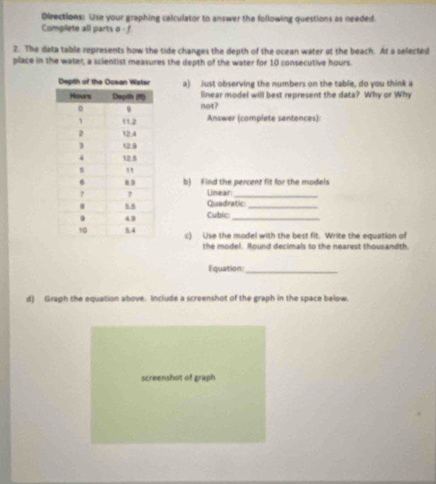 Directions: Use your graphing calculator to answer the following questions as needed. 
Complete all parts a - f. 
2. The data table represents how the tide changes the depth of the ocean water at the beach. At a selected 
place in the water, a scientist measures the depth of the water for 10 consecutive hours. 
a) Just observing the numbers on the table, do you think a 
linear model will best represent the data? Why or Why 
not? 
Answer (complete sentences): 
b) Find the percent fit for the models 
Linear_ 
Quadratic:_ 
Cubic:_ 
c) Use the model with the best fit. Write the equation of 
the model. Round decimals to the nearest thousandth. 
Equation_ 
d) Graph the equation above. Include a screenshot of the graph in the space below. 
screenshot of graph