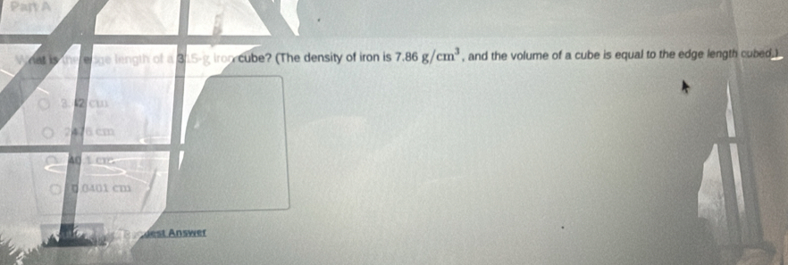 Par A
a is n enge length of a 31.5-g iron cube? (The density of iron is 7.86g/cm^3 , and the volume of a cube is equal to the edge length cubed.)
3. 2 cm
2476 cm
40 t em
0.0401 cm
dest Answer