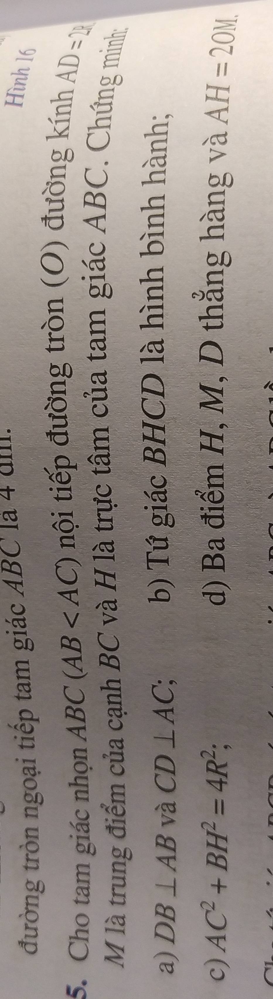 đường tròn ngoại tiếp tam giác ABC là 4 dm.
Hình 16
5. Cho tam giác nhọn ABC(AB nội tiếp đường tròn (O) đường kính
AD=21
M là trung điểm của cạnh BC và H là trực tâm của tam giác ABC. Chứng minh:
a) DB⊥ AB và CD⊥ AC; b) Tứ giác BHCD là hình bình hành;
c) AC^2+BH^2=4R^2; d) Ba điểm H, M, D thẳng hàng và AH=20M.
