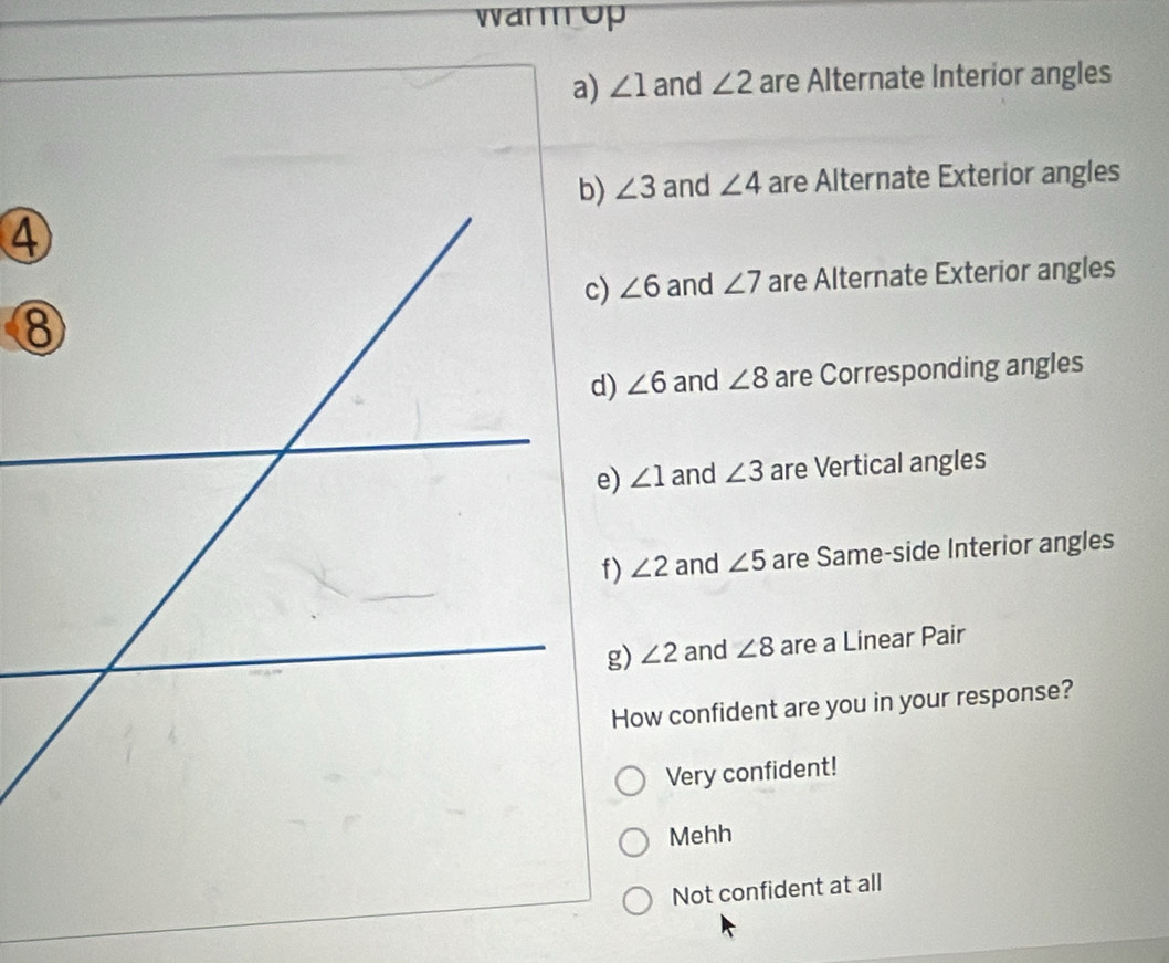 warm up
a) ∠ 1 and ∠ 2 are Alternate Interior angles
∠ 3 and ∠ 4 are Alternate Exterior angles
∠ 6 and ∠ 7 are Alternate Exterior angles
∠ 6 and ∠ 8 are Corresponding angles
∠ 1 and ∠ 3 are Vertical angles
∠ 2 and ∠ 5 are Same-side Interior angles
g) ∠ 2 and ∠ 8 are a Linear Pair
How confident are you in your response?
Very confident!
Mehh
Not confident at all