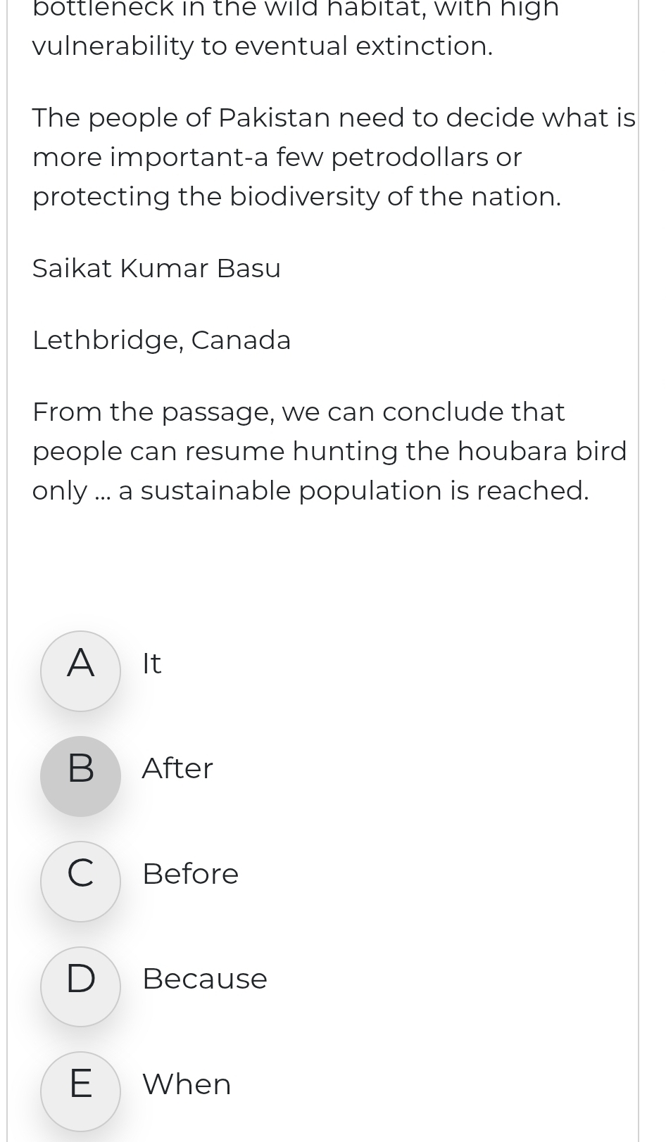 bottleneck in the wild habitat, with high
vulnerability to eventual extinction.
The people of Pakistan need to decide what is
more important-a few petrodollars or
protecting the biodiversity of the nation.
Saikat Kumar Basu
Lethbridge, Canada
From the passage, we can conclude that
people can resume hunting the houbara bird
only ... a sustainable population is reached.
A It
B After
C Before
D Because
E When