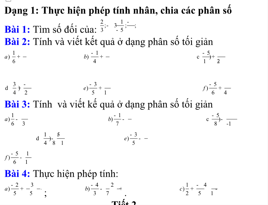 Dạng 1: Thực hiện phép tính nhân, chia các phân số 
Bài 1: Tìm số đối của:  2/3 ; -3 1/-5 ; frac -; 
Bài 2: Tính và viết kết quả ở dạng phân số tối giản 
a)  1/6 +-  (-1)/4 +- c  (-5)/1 +frac 2
b) 
d  3/4 + (-)/2 
e)  (-3)/5 +frac 1  (-5)/6 +frac 4
f) 
Bài 3: Tính và viết kế quả ở dạng phân số tối giản 
a)  1/6 -frac 3  (-1)/7 -- c (-5)/8 -frac -1
b 
d  1/4 )- 5/8 frac 1
e)  (-3)/5 --
f)  (-5)/6 - 1/1 
Bài 4: Thực hiện phép tính: 
a)  (-2)/5 +- 3/5 -. : 
c) 
b)  (-4)/3 -frac 7^(2to frac 1)2+ (-4)/5  1 
iế t 2