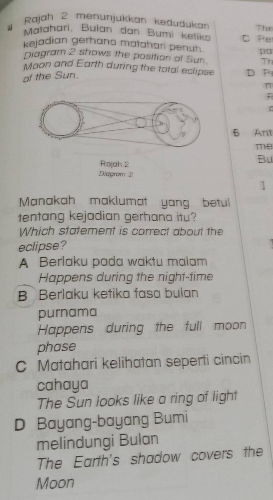 Rajah 2 menunjukkan kedudukan
The
4 Matahari, Bulan dan Bumi ketiko C Per
kejadian gerhana matahari penuh.
pa
Diagram 2 shows the position of Sun Th
Moon and Earth during the total eclipse
of the Sun.
D P
n
R
6 Ant
me
Rajah 2
Bu
Diagram 2
1
Manakah maklumat yang betul
tentang kejadian gerhana itu?
Which statement is correct about the
eclipse?
A Berlaku pada waktu malam
Happens during the night-time
B Berlaku ketika fasa bulan
purnama
Happens during the full moon
phase
C Matahari kelihatan seperti cincin
cahaya
The Sun looks like a ring of light
D Bayang-bayang Bumi
melindungi Bulan
The Earth's shadow covers the
Moon