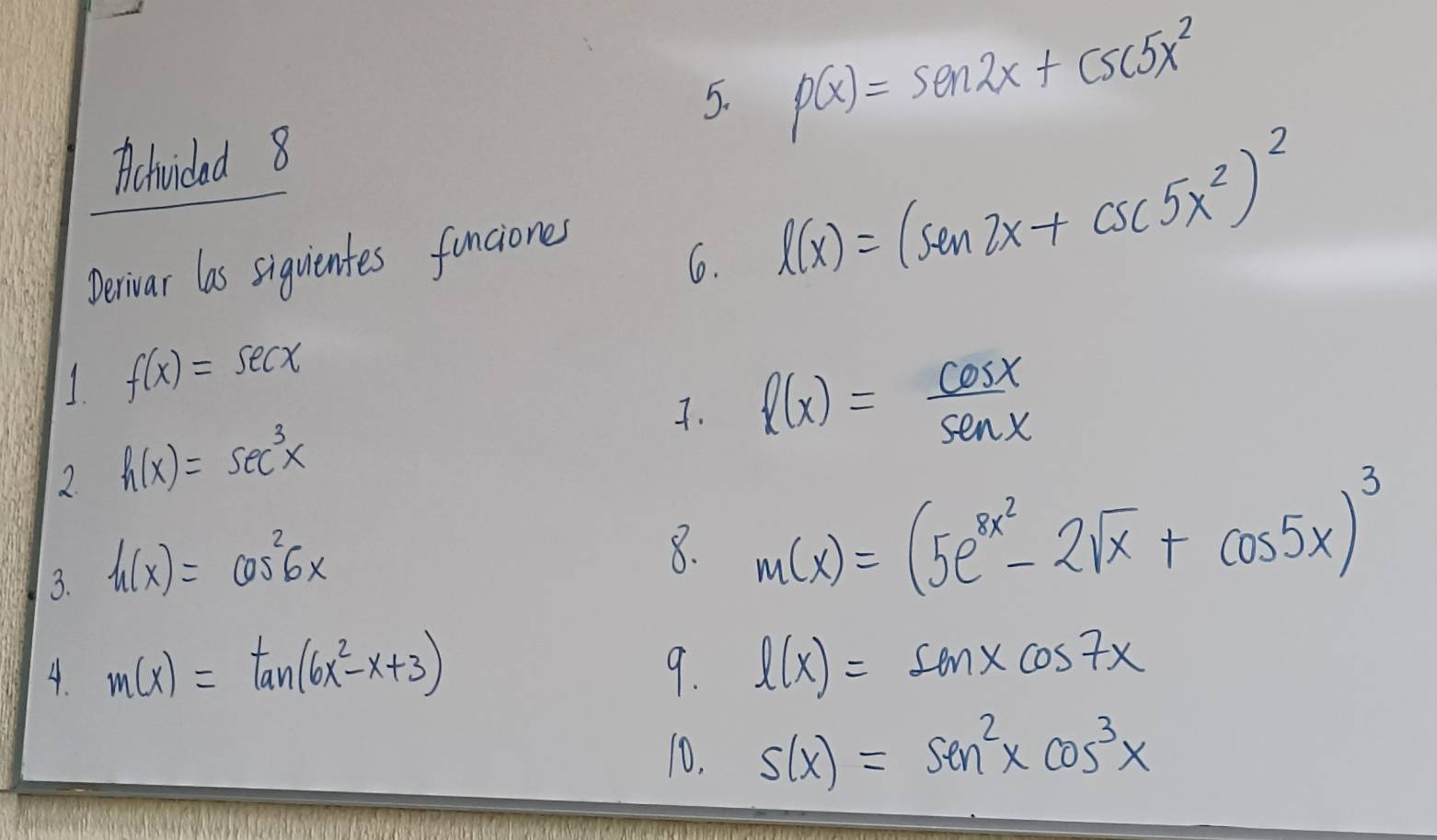 p(x)=sen 2x+csc 5x^2
Aichvidad 8 
Derivar las siguientes funciones 
6. l(x)=(sin 2x+csc 5x^2)^2
1 f(x)=sec x
7. l(x)= cos x/sin x 
2. h(x)=sec^3x
3. h(x)=cos^26x
8. m(x)=(5e^(8x^2)-2sqrt(x)+cos 5x)^3
A. m(x)=tan (6x^2-x+3) 9. l(x)=sin xcos 7x
10. s(x)=sin^2xcos^3x