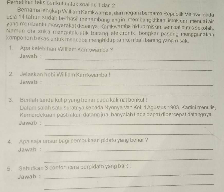 Perhatikan teks berikut untuk soal no 1 dan 2! 
Bernama lengkap William Kamkwamba, dari negara bernama Republik Malawi, pada 
usia 14 tahun sudah berhasil menambang angin, membangkitkan listrik dan menuai air 
yang membantu masyarakat desanya. Kamkwamba hidup miskin, sempat putus sekolah. 
Namun dia suka mengutak-atik barang elektronik, bongkar pasang menggunakan 
komponen bekas untuk mencoba menghidupkan kembali barang yang rusak. 
1. Apa kelebihan William Kamkwamba ? 
_ 
Jawab : 
_ 
2. Jelaskan hobi William Kamkwamba ! 
Jawab :_ 
_ 
3. Berilah tanda kutip yang benar pada kalimat berikut ! 
Dalam salah satu suratnya kepada Nyonya Van Kol, 1 Agustus 1903, Kartini menulis, 
Kemerdekaan pasti akan datang jua, hanyalah tiada dapat dipercepat datangnya. 
Jawab :_ 
_ 
4. Apa saja unsur bagi pembukaan pidato yang benar ? 
Jawab :_ 
_ 
5. Sebutkan 3 contoh cara berpidato yang baik ! 
Jawab : 
_ 
_