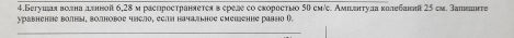 4.Бегушля волна дυньой 6,28м распространяетеяв ереле со сκоресτыо 50 см/е. Амплннτула κолебанπ 25 см. Запεте 
уравнение волны, волновое члсло, если начзльное смешенне равно (). 
_