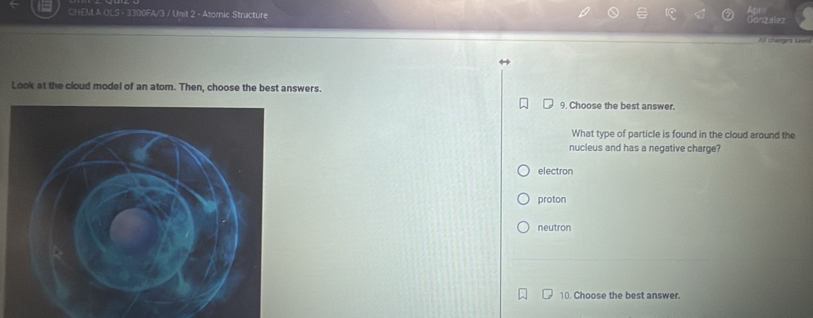 CHEMI A OLS - 3300FA/3 / Unit 2 - Atomic Structure
Gonzalez

Look at the cloud model of an atom. Then, choose the best answers.
9. Choose the best answer.
What type of particle is found in the cloud around the
nucleus and has a negative charge?
electron
proton
neutron
10. Choose the best answer.