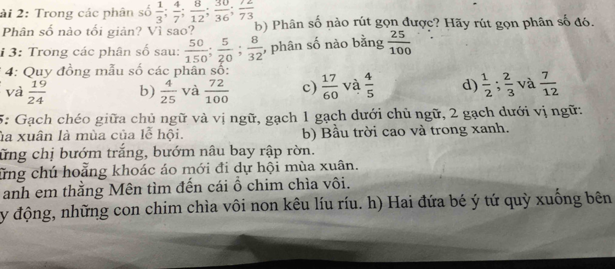 ài 2: Trong các phân số  1/3 ;  4/7 ;  8/12 ;  30/36 ;  72/73 
Phân số nào tối giản? Vì sao?
b) Phân số nào rút gọn được? Hãy rút gọn phân số đó.
i 3: Trong các phân số sau:  50/150 ;  5/20 ;  8/32  , phân số nào bằng  25/100 
* 4: Quy đồng mẫu số các phân số:
và  19/24   4/25  và  72/100   17/60  và  4/5   1/2 ;  2/3  và  7/12 
b)
c)
d)
5: Gạch chéo giữa chủ ngữ và vị ngữ, gạch 1 gạch dưới chủ ngữ, 2 gạch dưới vị ngữ:
ủa xuân là mùa của lễ hội. b) Bầu trời cao và trong xanh.
ững chị bướm trắng, bướm nâu bay rập rờn.
ữừng chú hoằng khoác áo mới đi dự hội mùa xuân.
anh em thằng Mên tìm đến cái ổ chim chìa vôi.
y động, những con chim chìa vôi non kêu líu ríu. h) Hai đứa bé ý tứ quỳ xuống bên