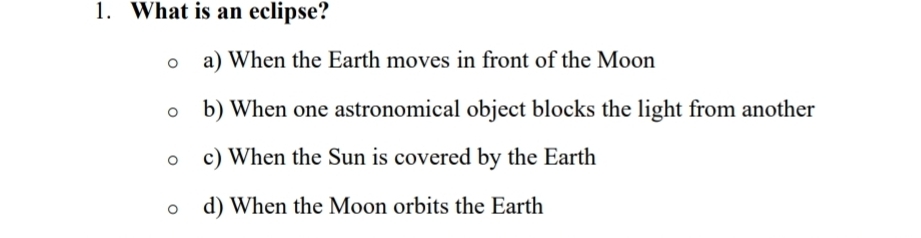 What is an eclipse?
a) When the Earth moves in front of the Moon
b) When one astronomical object blocks the light from another
c) When the Sun is covered by the Earth
d) When the Moon orbits the Earth