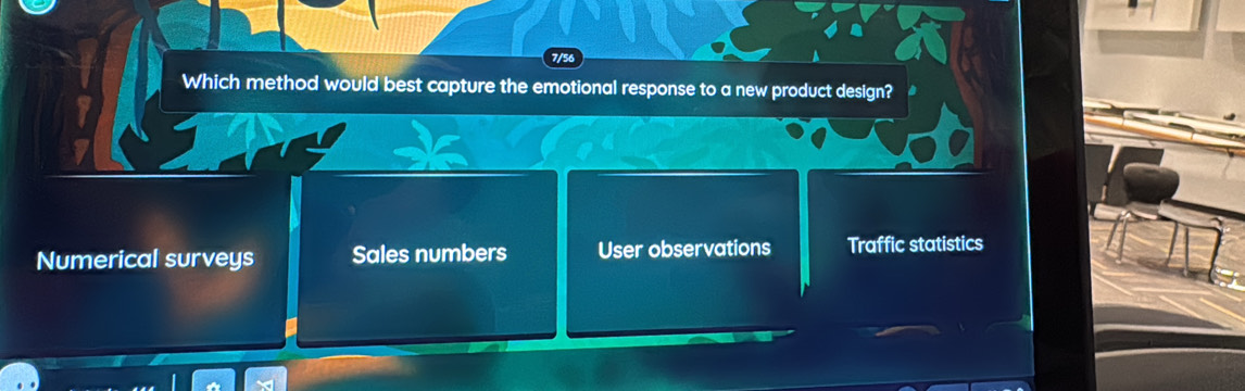 7/56
Which method would best capture the emotional response to a new product design?
Numerical surveys Sales numbers User observations Traffic statistics