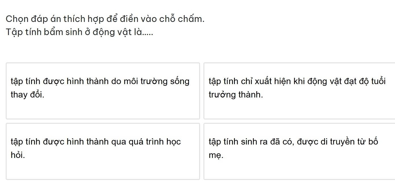 Chọn đáp án thích hợp để điền vào chỗ chấm.
Tập tính bẩm sinh ở động vật là.....
tập tính được hình thành do môi trường sống tập tính chỉ xuất hiện khi động vật đạt độ tuổi
thay đổi. trưởng thành.
tập tính được hình thành qua quá trình học tập tính sinh ra đã có, được di truyền từ bố
hỏi. mẹ.