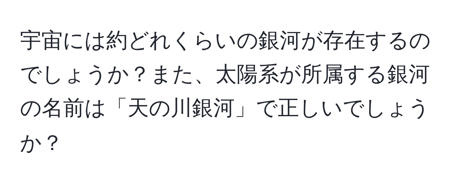 宇宙には約どれくらいの銀河が存在するのでしょうか？また、太陽系が所属する銀河の名前は「天の川銀河」で正しいでしょうか？