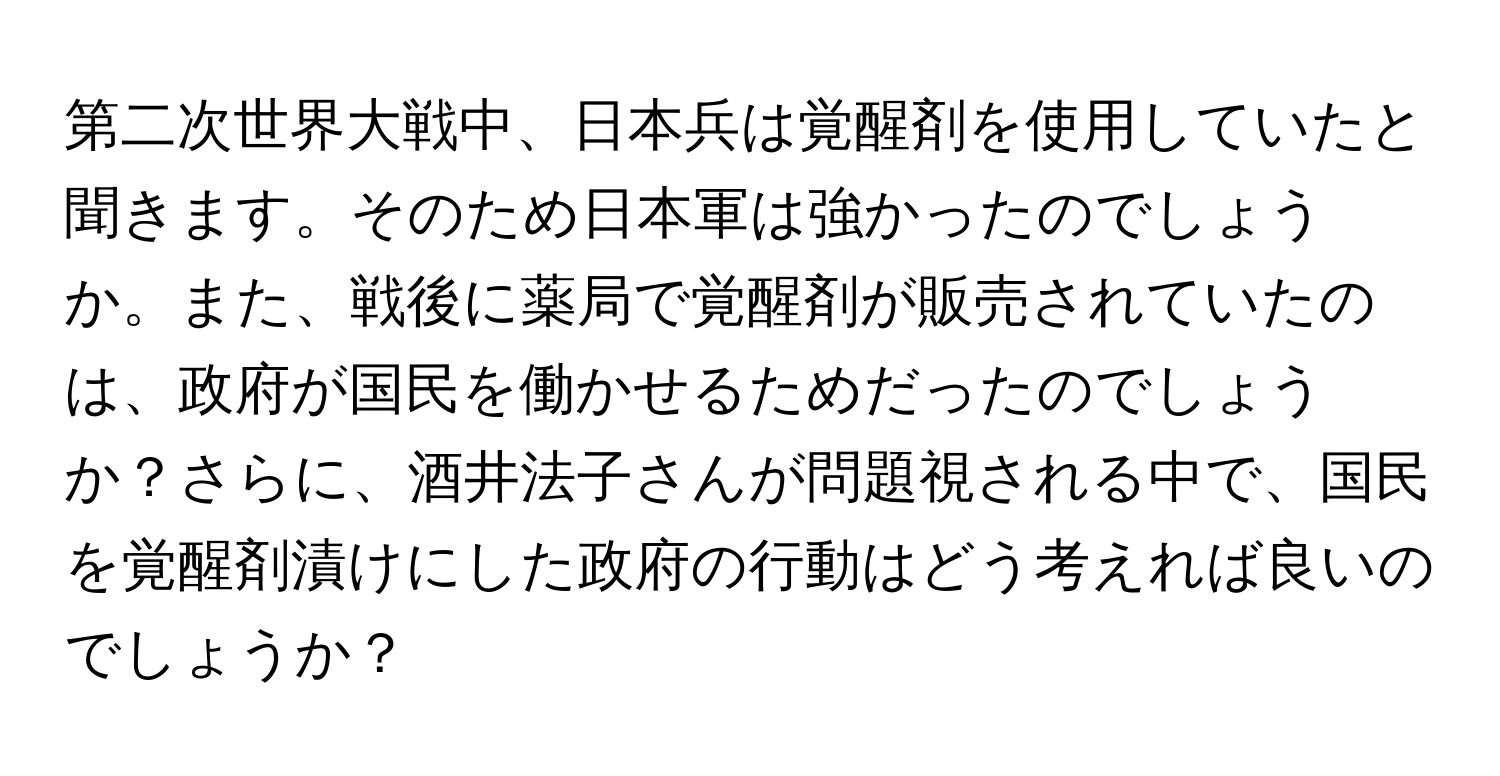 第二次世界大戦中、日本兵は覚醒剤を使用していたと聞きます。そのため日本軍は強かったのでしょうか。また、戦後に薬局で覚醒剤が販売されていたのは、政府が国民を働かせるためだったのでしょうか？さらに、酒井法子さんが問題視される中で、国民を覚醒剤漬けにした政府の行動はどう考えれば良いのでしょうか？