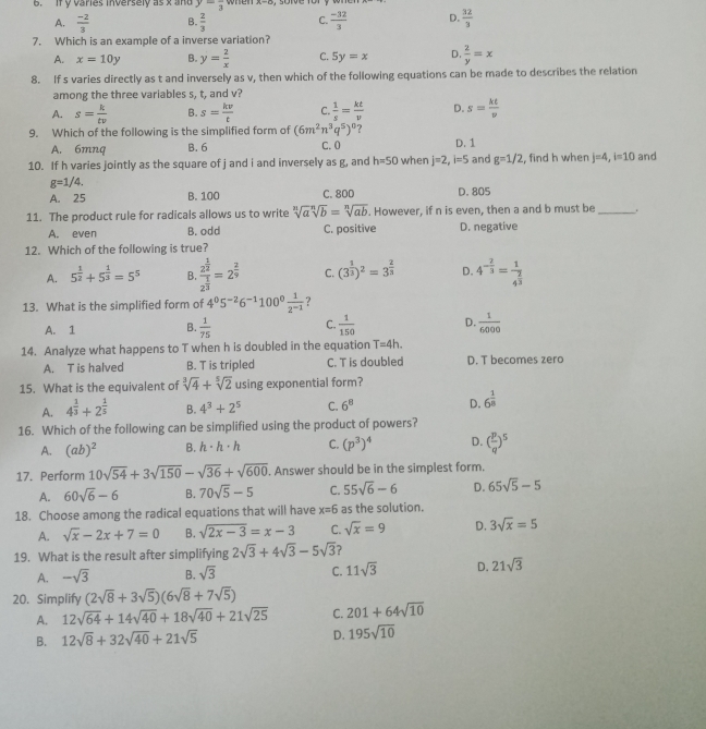 if y varies inversely as x and y=frac 3 when x-c
A.  (-2)/3  B.  2/3  C.  (-32)/3  D.  32/3 
7. Which is an example of a inverse variation?
A. x=10y B. y= 2/x  C. 5y=x D.  2/y =x
8. If s varies directly as t and inversely as v, then which of the following equations can be made to describes the relation
among the three variables s, t, and v?
A. s= k/tv  B. s= kv/t  C.  1/s = kt/v  D. s= kt/v 
9. Which of the following is the simplified form of (6m^2n^3q^5)^0 ? D. 1
A. 6mnq B. 6 C. 0
10. If h varies jointly as the square of j and i and inversely as g, and h=50 when j=2,i=5 and g=1/2 , find h when j=4,i=10 and
g=1/4.
A. 25 B. 100 C. 800 D. 805
11. The product rule for radicals allows us to write sqrt[n](a)sqrt[n](b)=sqrt[n](ab). However, if n is even, then a and b must be _.
A. even B. odd C. positive D. negative
12. Which of the following is true?
A. 5^(frac 1)2+5^(frac 1)3=5^5 B. frac 2^(frac 1)22^(frac 1)3=2^(frac 2)9 C. (3^(frac 1)3)^2=3^(frac 2)3 D. 4^(-frac 2)3=frac 14^(frac 2)3
13. What is the simplified form of 4^05^(-2)6^(-1)100^0 1/2^(-1)  ?
A. 1 B.  1/75  C.  1/150  D.  1/6000 
14. Analyze what happens to T when h is doubled in the equation T=4h.
A. T is halved B. T is tripled C. T is doubled D. T becomes zero
15. What is the equivalent of sqrt[3](4)+sqrt[5](2) using exponential form?
A. 4^(frac 1)3+2^(frac 1)5 B. 4^3+2^5 C. 6^8 D. 6^(frac 1)8
16. Which of the following can be simplified using the product of powers?
A. (ab)^2 B. h· h· h C. (p^3)^4 D. ( p/q )^5
17. Perform 10sqrt(54)+3sqrt(150)-sqrt(36)+sqrt(600). Answer should be in the simplest form.
A. 60sqrt(6)-6 B. 70sqrt(5)-5 C. 55sqrt(6)-6 D. 65sqrt(5)-5
18. Choose among the radical equations that will have x=6 as the solution.
A. sqrt(x)-2x+7=0 B. sqrt(2x-3)=x-3 C. sqrt(x)=9 D. 3sqrt(x)=5
19. What is the result after simplifying 2sqrt(3)+4sqrt(3)-5sqrt(3) ?
A. -sqrt(3) B. sqrt(3) C. 11sqrt(3) D. 21sqrt(3)
20. Simplify (2sqrt(8)+3sqrt(5))(6sqrt(8)+7sqrt(5))
A. 12sqrt(64)+14sqrt(40)+18sqrt(40)+21sqrt(25) C. 201+64sqrt(10)
B. 12sqrt(8)+32sqrt(40)+21sqrt(5) D. 195sqrt(10)