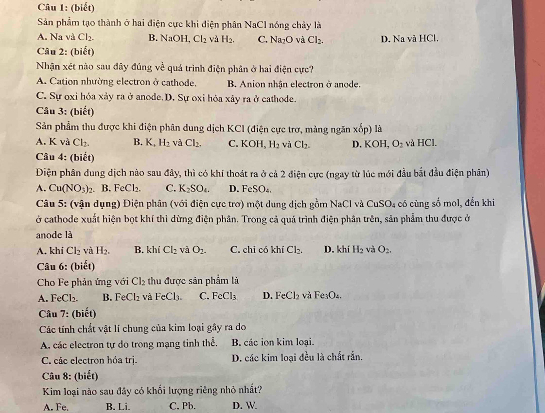 (biết)
Sản phẩm tạo thành ở hai điện cực khi điện phân NaCl nóng chảy là
A. Na và Cl_2. B. NaOH, Cl_2 và H_2. C. Na_2O và Cl_2. D. Na và HCl.
Câu 2: (biết)
Nhận xét nào sau đây đúng về quá trình điện phân ở hai điện cực?
A. Cation nhường electron ở cathode. B. Anion nhận electron ở anode.
C. Sự oxi hóa xảy ra ở anode.D. Sự oxi hóa xảy ra ở cathode.
Câu 3: (biết)
Sản phẩm thu được khi điện phân dung dịch KCl (điện cực trơ, màng ngăn xốp) là
A. K và Cl_2. B. K, H_2 và Cl_2. C. KOH, H_2 và Cl_2. D. KOH, O_2 và HCl.
Câu 4: (biết)
Điện phân dung dịch nào sau đây, thì có khí thoát ra ở cả 2 điện cực (ngay từ lúc mới đầu bắt đầu điện phân)
A. Cu(NO_3)_2. B. Fe Cl_2. C. K_2SO_4. D. 1 FeSO_4.
Câu 5: (vận dụng) Điện phân (với điện cực trơ) một dung dịch gồm NaCl và CuSO4 có cùng số mol, đến khi
ở cathode xuất hiện bọt khí thì dừng điện phân. Trong cả quá trình điện phân trên, sản phẩm thu được ở
anode là
A. khí Cl_2 và H_2. B. khí Cl_2 và O_2. C. chi có khí Cl_2. D. khí H_2 và O_2.
Câu 6: (biết)
Cho Fe phản ứng với Cl_2 thu được sản phẩm là
A. FeCl_2. B. FeCl_2 và FeCl_3. C. FeCl_3 D. FeCl_2 và Fe_3O_4.
Câu 7: (biết)
Các tính chất vật lí chung của kim loại gây ra do
A. các electron tự do trong mạng tinh thể. B. các ion kim loại.
C. các electron hóa trị. D. các kim loại đều là chất rắn.
Câu 8: (biết)
Kim loại nào sau đây có khối lượng riêng nhỏ nhất?
A. Fe. B. Li. C. Pb. D. W.